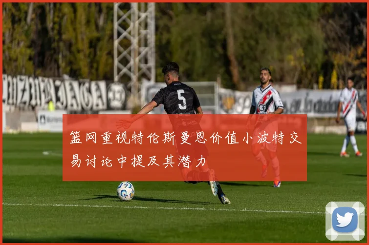 篮网重视特伦斯曼恩价值小波特交易讨论中提及其潜力