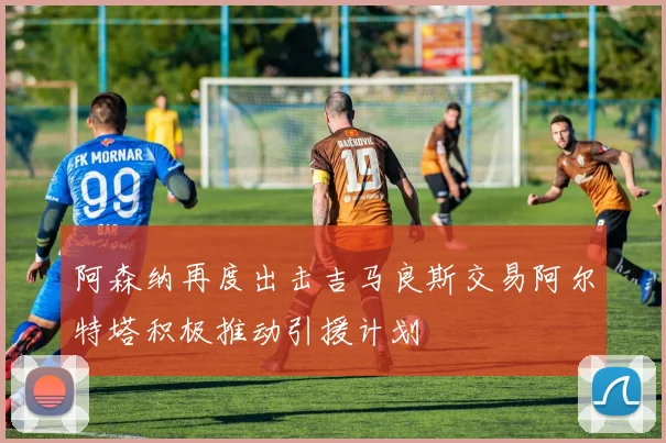 阿森纳再度出击吉马良斯交易阿尔特塔积极推动引援计划