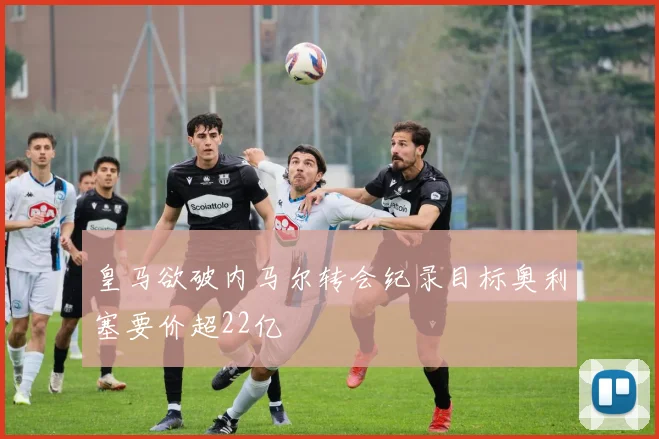 皇马欲破内马尔转会纪录目标奥利塞要价超22亿