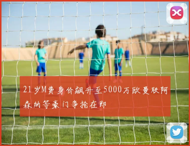 21岁M费身价飙升至5000万欧曼联阿森纳等豪门争抢在即
