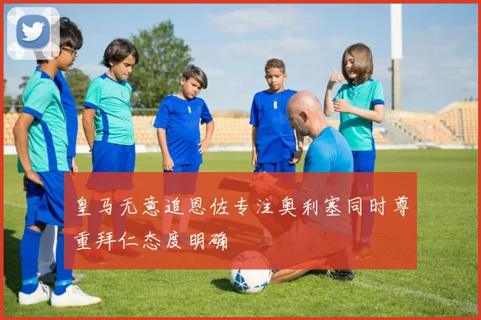皇马无意追恩佐专注奥利塞同时尊重拜仁态度明确
