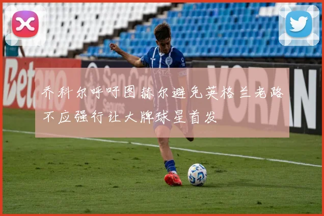 乔科尔呼吁图赫尔避免英格兰老路不应强行让大牌球星首发