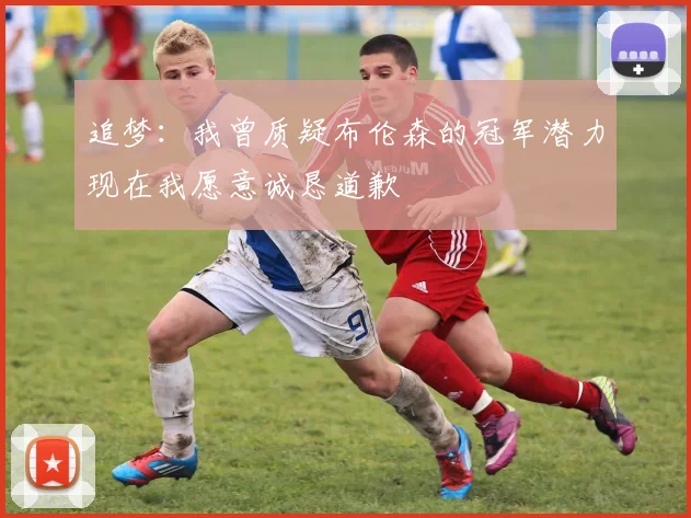 追梦：我曾质疑布伦森的冠军潜力现在我愿意诚恳道歉