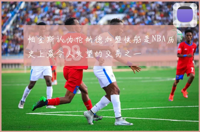 帕金斯认为伦纳德加盟快船是NBA历史上最令人失望的交易之一