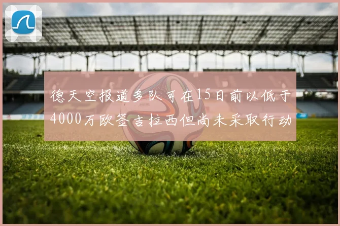 德天空报道多队可在15日前以低于4000万欧签吉拉西但尚未采取行动