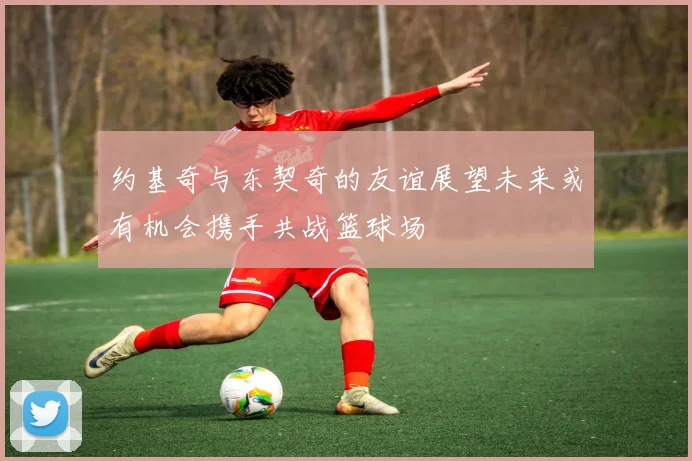 约基奇与东契奇的友谊展望未来或有机会携手共战篮球场
