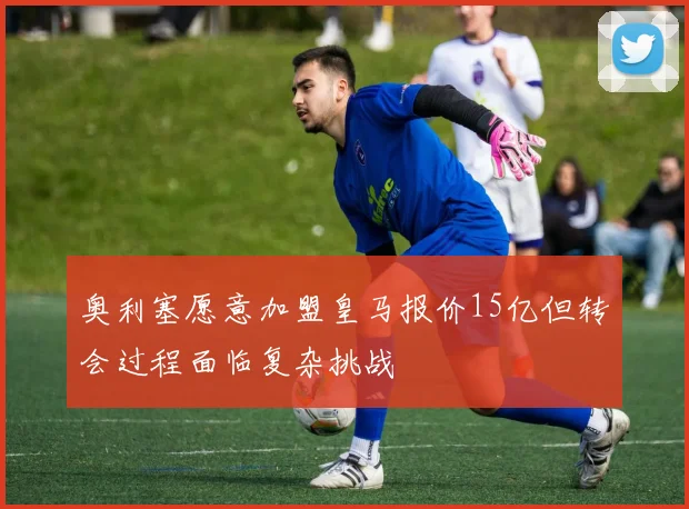 奥利塞愿意加盟皇马报价15亿但转会过程面临复杂挑战