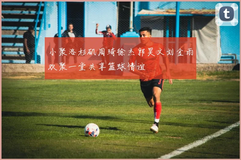 小聚洛杉矶周琦徐杰郭昊文刘金雨欢聚一堂共享篮球情谊