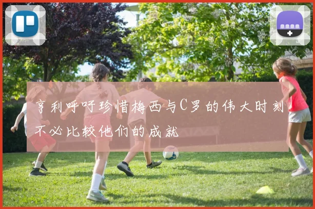 亨利呼吁珍惜梅西与C罗的伟大时刻不必比较他们的成就